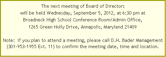 Text Box: The next meeting of Board of Directors  will be held Wednesday, June 6, 2012, at 6:30 pm at Broadneck High School Conference Room/Admin Office,1265 Green Holly Drive, Annapolis, Maryland 21409Note:  If you plan to attend a meeting, please call D.H. Bader Management (301-953-1955 Ext.&nbsp;11) to confirm the meeting date, time and location. 