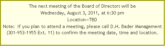 Text Box: The next Board of Directors meeting is scheduled for Wednesday, October 6, 2010, at 6:30 pm at Broadneck High School Conference Room/Admin Office, 1265 Green Holly Drive, Annapolis, Maryland 21409.  Note New Meeting Schedule:  Beginning with the October 6th meeting, meetings will be held on the first Wednesday of the month.  If you plan to attend a meeting, please call D.H. Bader Management (301-953-1955 Ext.&nbsp;11) to verify the meeting date, time and location. 